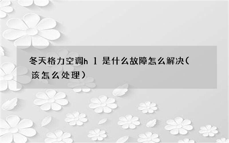 冬天格力空调h1是什么故障怎么解决( 该怎么处理)